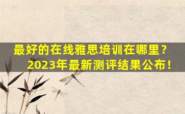 最好的在线雅思培训在哪里？ 2023年最新测评结果公布！